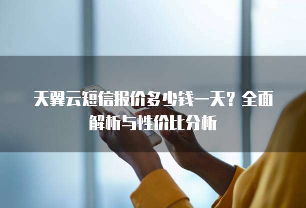 天翼云短信报价多少钱一天?全面解析与性价比分析