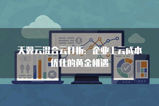 天翼云混合云打折:企业上云成本优化的黄金机遇