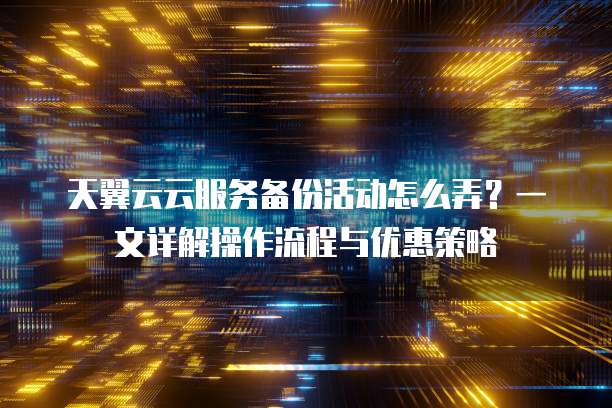 天翼云云服务备份活动怎么弄?一文详解操作流程与优惠策略