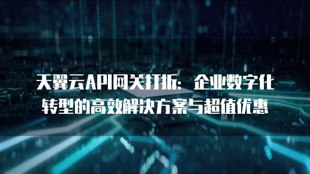天翼云API网关打折:企业数字化转型的高效解决方案与超值优惠