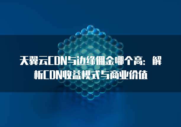 天翼云CDN与边缘佣金哪个高:解析CDN收益模式与商业价值