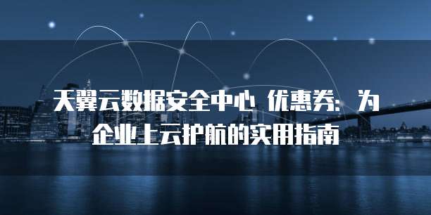 天翼云数据安全中心 优惠券：为企业上云护航的实用指南