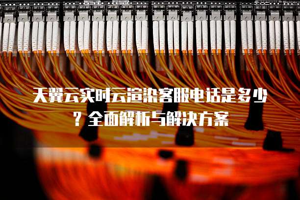 天翼云实时云渲染客服电话是多少?全面解析与解决方案