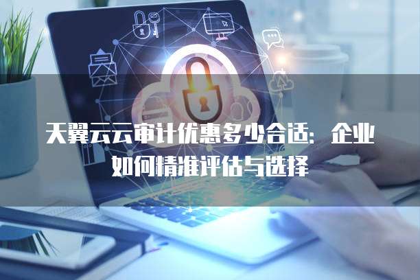 天翼云云审计优惠多少合适：企业如何精准评估与选择