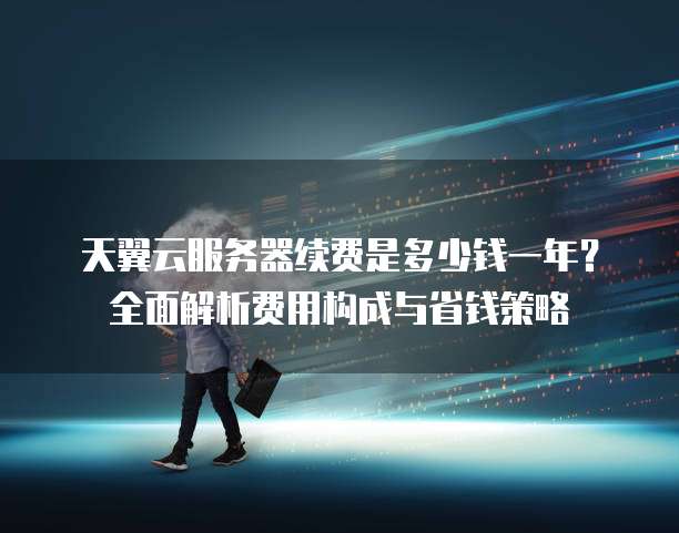 天翼云服务器续费是多少钱一年?全面解析费用构成与省钱策略