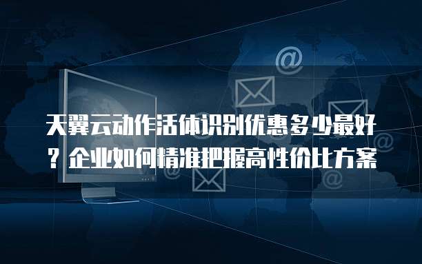 天翼云动作活体识别优惠多少最好？企业如何精准把握高性价比方案