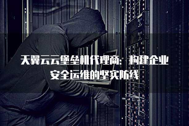 天翼云云堡垒机代理商:构建企业安全运维的坚实防线