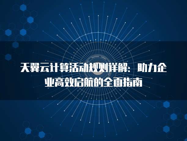 天翼云计算活动规则详解:助力企业高效启航的全面指南