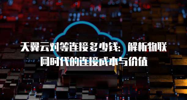 天翼云对等连接多少钱:解析物联网时代的连接成本与价值