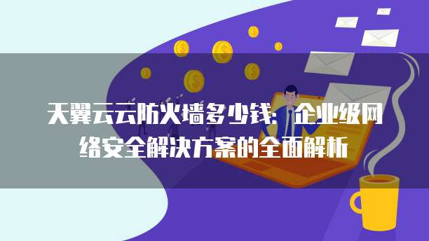 天翼云云防火墙多少钱:企业级网络安全解决方案的全面解析