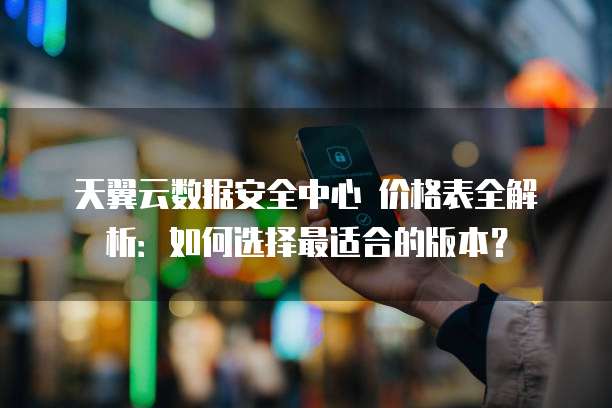 天翼云数据安全中心 价格表全解析:如何选择最适合的版本?