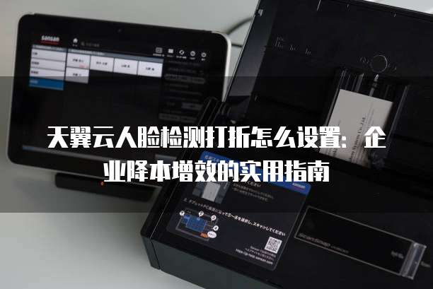 天翼云人脸检测打折怎么设置:企业降本增效的实用指南