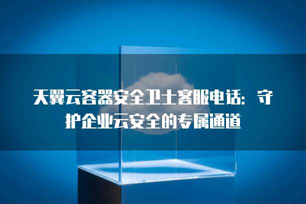 天翼云容器安全卫士客服电话：守护企业云安全的专属通道