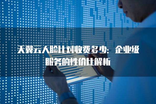 天翼云人脸比对收费多少:企业级服务的性价比解析