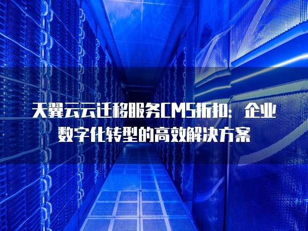 天翼云云迁移服务CMS折扣:企业数字化转型的高效解决方案