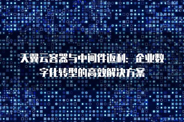 天翼云容器与中间件返利：企业数字化转型的高效解决方案