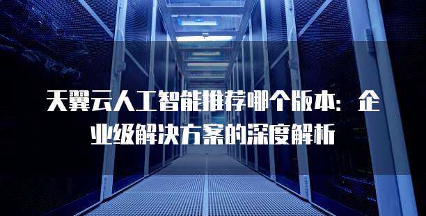 天翼云人工智能推荐哪个版本:企业级解决方案的深度解析