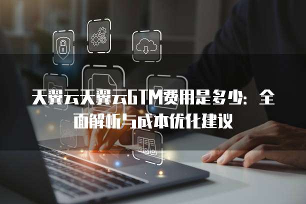 天翼云天翼云GTM费用是多少：全面解析与成本优化建议