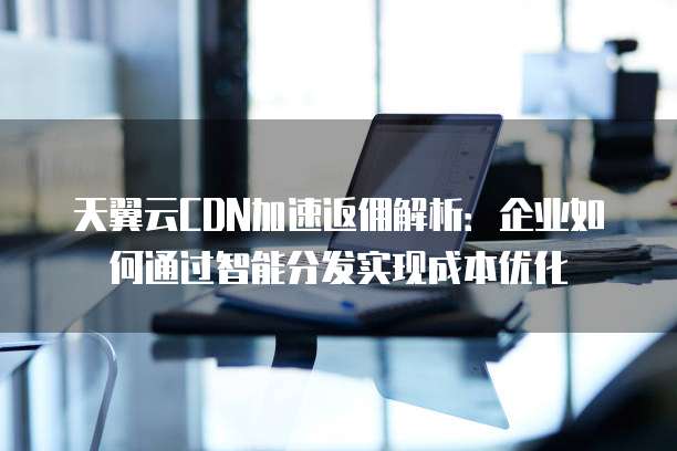 天翼云CDN加速返佣解析:企业如何通过智能分发实现成本优化