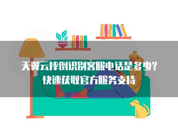 天翼云摔倒识别客服电话是多少?快速获取官方服务支持