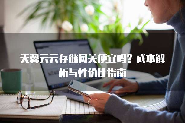 天翼云云存储网关便宜吗?成本解析与性价比指南