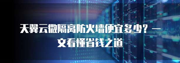 天翼云微隔离防火墙便宜多少?一文看懂省钱之道