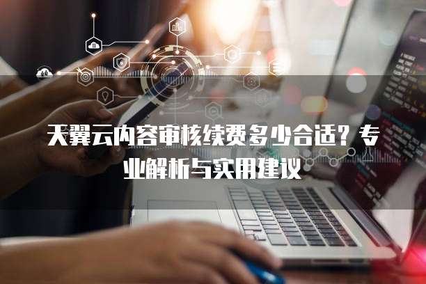 天翼云内容审核续费多少合适?专业解析与实用建议