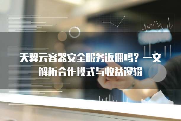 天翼云容器安全服务返佣吗?一文解析合作模式与收益逻辑