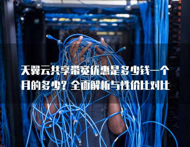 天翼云共享带宽优惠是多少钱一个月的多少?全面解析与性价比对比