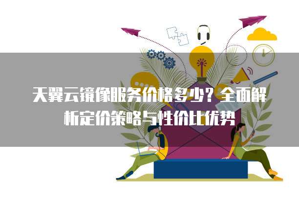天翼云镜像服务价格多少?全面解析定价策略与性价比优势