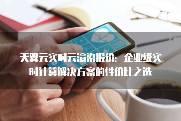 天翼云实时云渲染报价:企业级实时计算解决方案的性价比之选