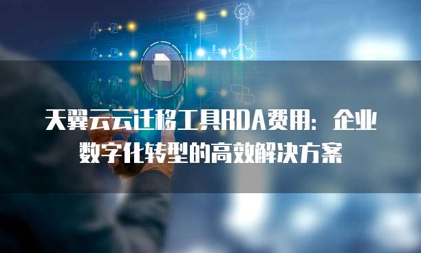 天翼云云迁移工具RDA费用:企业数字化转型的高效解决方案