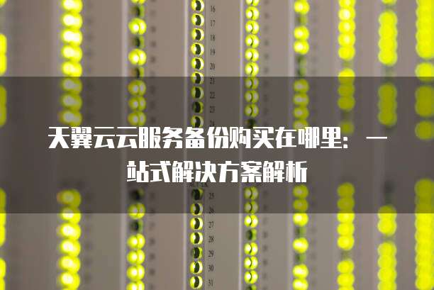 天翼云云服务备份购买在哪里:一站式解决方案解析