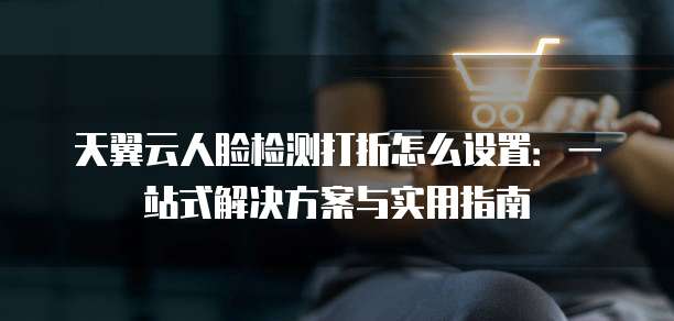 天翼云人脸检测打折怎么设置:一站式解决方案与实用指南