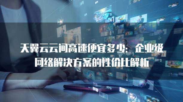 天翼云云间高速便宜多少:企业级网络解决方案的性价比解析