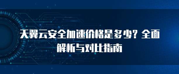 天翼云安全加速价格是多少？全面解析与对比指南
