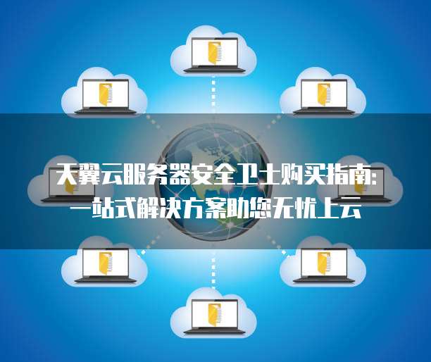 天翼云服务器安全卫士购买指南:一站式解决方案助您无忧上云