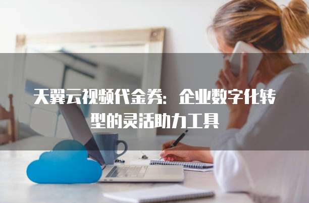 天翼云视频代金券:企业数字化转型的灵活助力工具