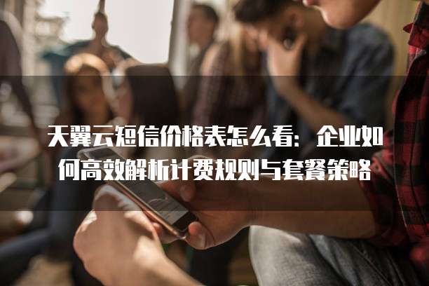 天翼云短信价格表怎么看：企业如何高效解析计费规则与套餐策略