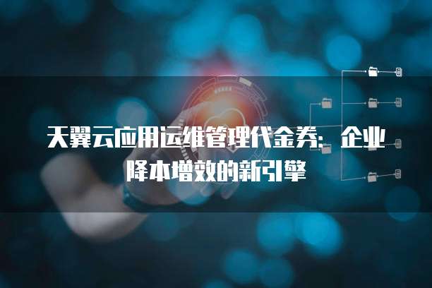 天翼云应用运维管理代金券:企业降本增效的新引擎