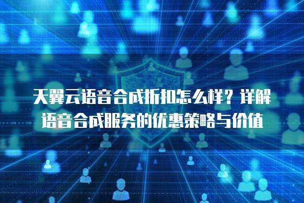 天翼云语音合成折扣怎么样?详解语音合成服务的优惠策略与价值