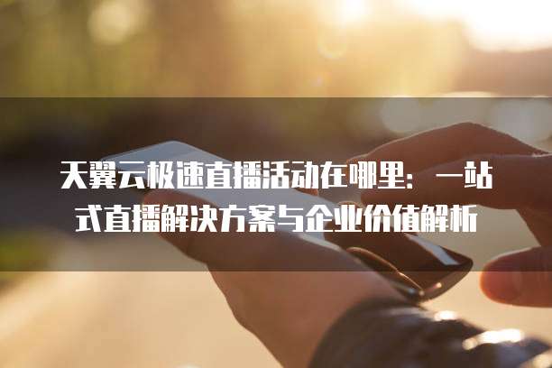 天翼云极速直播活动在哪里:一站式直播解决方案与企业价值解析