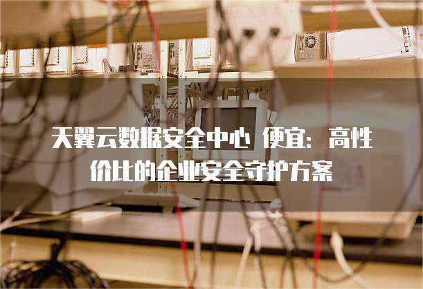 天翼云数据安全中心 便宜:高性价比的企业安全守护方案