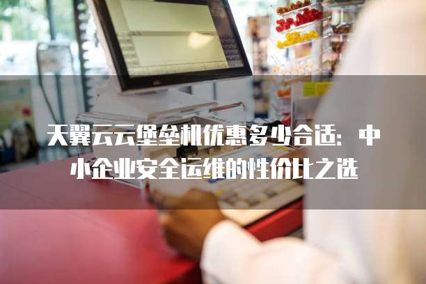 天翼云云堡垒机优惠多少合适:中小企业安全运维的性价比之选