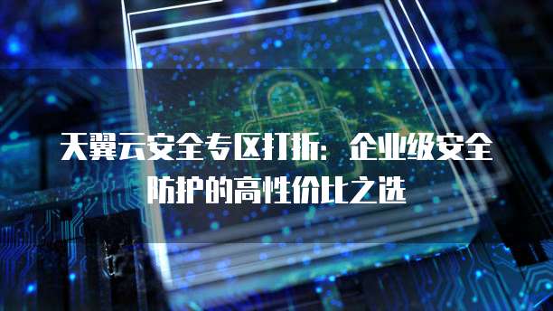 天翼云安全专区打折:企业级安全防护的高性价比之选