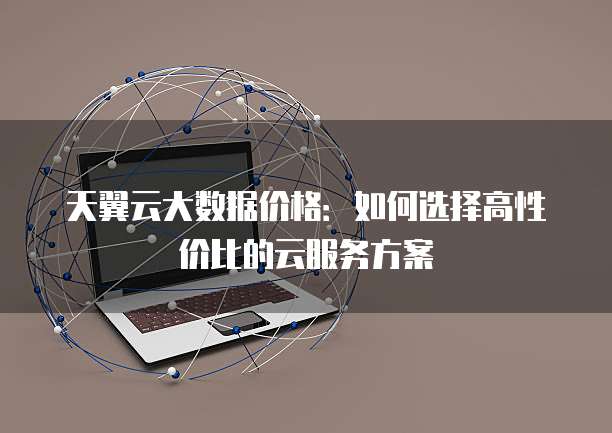 天翼云大数据价格:如何选择高性价比的云服务方案