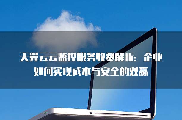 天翼云云监控服务收费解析:企业如何实现成本与安全的双赢