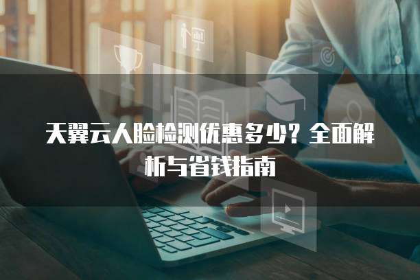 天翼云人脸检测优惠多少？全面解析与省钱指南