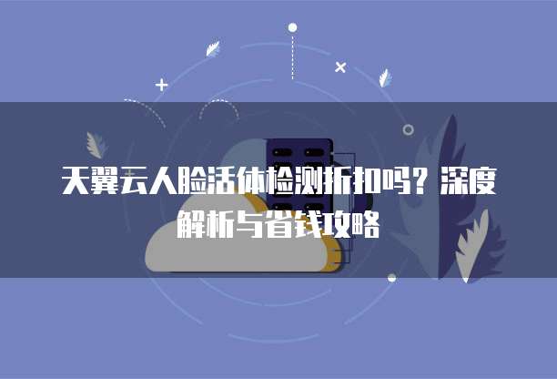 天翼云人脸活体检测折扣吗?深度解析与省钱攻略