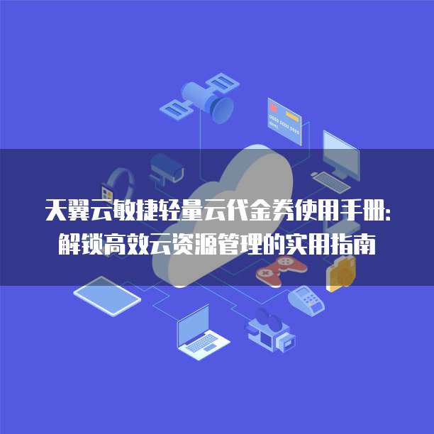 天翼云敏捷轻量云代金券使用手册:解锁高效云资源管理的实用指南